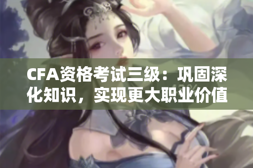 CFA資格考試三級(jí)：鞏固深化知識(shí)，實(shí)現(xiàn)更大職業(yè)價(jià)值
