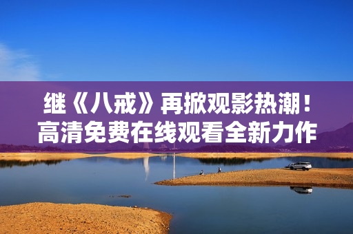 繼《八戒》再掀觀影熱潮！高清免費在線觀看全新力作《八戒》電影版權(quán)盛宴