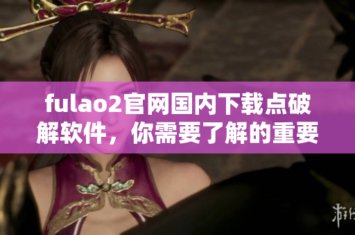 fulao2官網(wǎng)國內(nèi)下載點破解軟件，你需要了解的重要信息