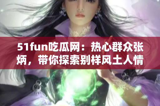 51fun吃瓜網(wǎng)：熱心群眾張炳，帶你探索別樣風(fēng)土人情