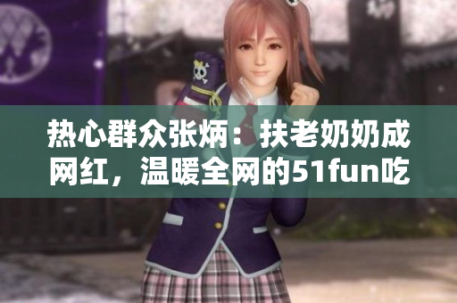 熱心群眾張炳：扶老奶奶成網(wǎng)紅，溫暖全網(wǎng)的51fun吃瓜網(wǎng)報(bào)道