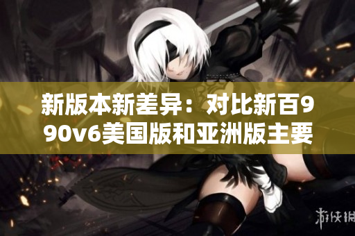 新版本新差異：對(duì)比新百990v6美國版和亞洲版主要區(qū)別
