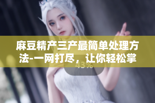 麻豆精產(chǎn)三產(chǎn)最簡(jiǎn)單處理方法-一網(wǎng)打盡，讓你輕松掌握