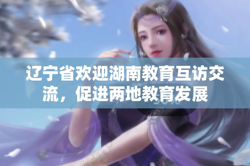 遼寧省歡迎湖南教育互訪交流，促進(jìn)兩地教育發(fā)展