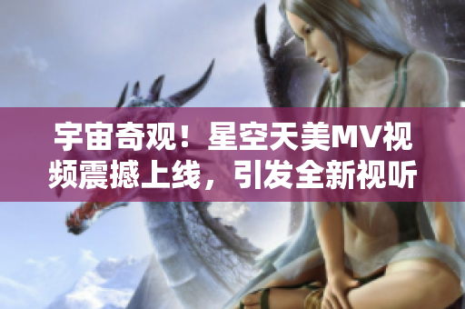 宇宙奇觀！星空天美MV視頻震撼上線，引發(fā)全新視聽盛宴