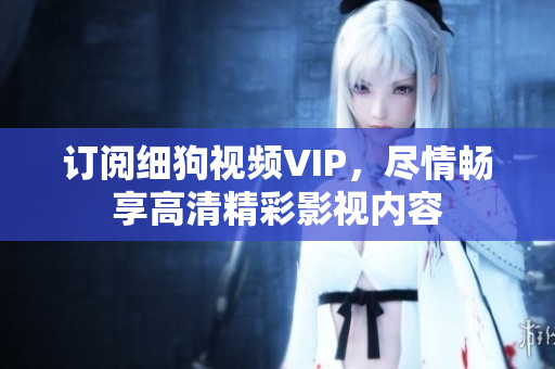 訂閱細(xì)狗視頻VIP，盡情暢享高清精彩影視內(nèi)容