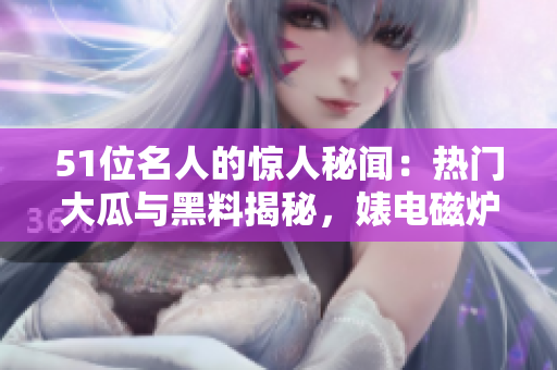 51位名人的驚人秘聞：熱門大瓜與黑料揭秘，婊電磁爐身份反差驚人