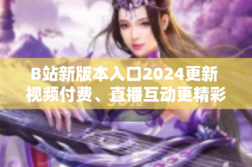 B站新版本入口2024更新 視頻付費(fèi)、直播互動(dòng)更精彩