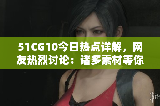 51CG10今日熱點(diǎn)詳解，網(wǎng)友熱烈討論：諸多素材等你來幫忙挖掘