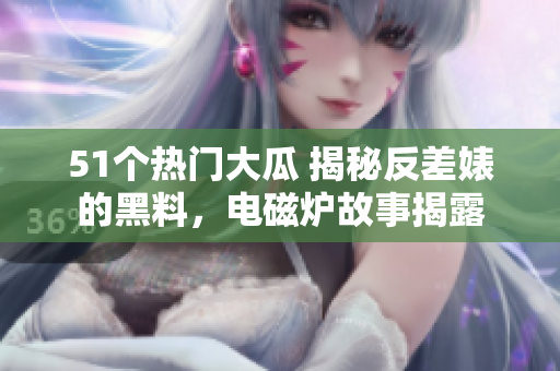 51個(gè)熱門大瓜 揭秘反差婊的黑料，電磁爐故事揭露