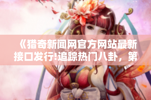 《獵奇新聞網(wǎng)官方網(wǎng)站最新接口發(fā)行!追蹤熱門八卦，第一時間滿足你的好奇心!》