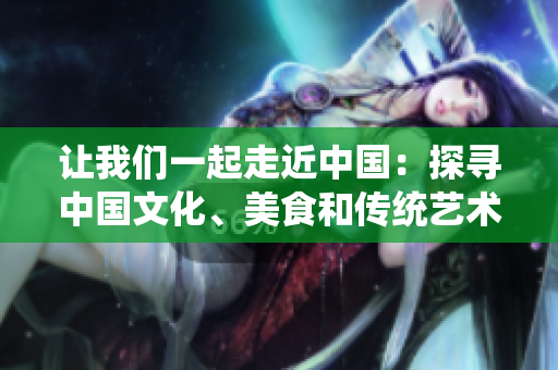 讓我們一起走近中國：探尋中國文化、美食和傳統(tǒng)藝術(shù)【特別報道】