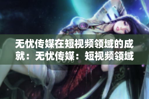 無(wú)憂傳媒在短視頻領(lǐng)域的成就：無(wú)憂傳媒：短視頻領(lǐng)域的杰出表現(xiàn)