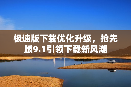 極速版下載優(yōu)化升級(jí)，搶先版9.1引領(lǐng)下載新風(fēng)潮