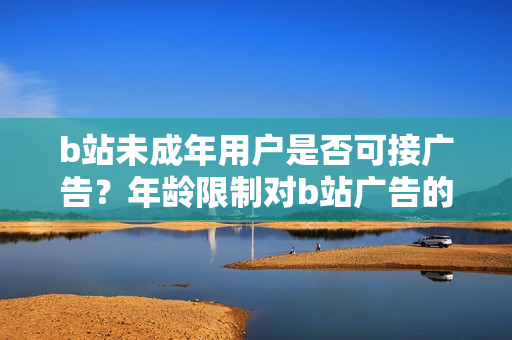 b站未成年用戶是否可接廣告？年齡限制對b站廣告的影響